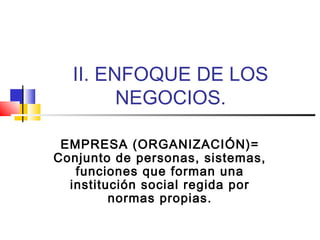II. ENFOQUE DE LOS
NEGOCIOS.
EMPRESA (ORGANIZACIÓN)=
Conjunto de personas, sistemas,
funciones que forman una
institución social regida por
normas propias.

 