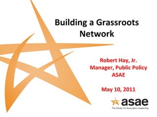 Building a Grassroots
Network
Robert Hay, Jr.
Manager, Public Policy
ASAE
May 10, 2011
 