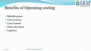 Benefits of Operating costing
 Reliable prices
 Cost recovery
 Cost Control
 Policy decisions
 Logistics
2/6/2023 SRM...