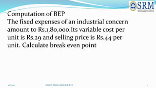 2/6/2023 SRMIST-FSH-COMMERCE-KTR 5
Computation of BEP
The fixed expenses of an industrial concern
amount to Rs.1,80,000.It...