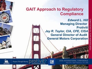 GAIT Approach to Regulatory Compliance Edward L. Hill Managing Director  Protiviti Jay R. Taylor, CIA, CFE, CISA General Director of Audit  General Motors Corporation 