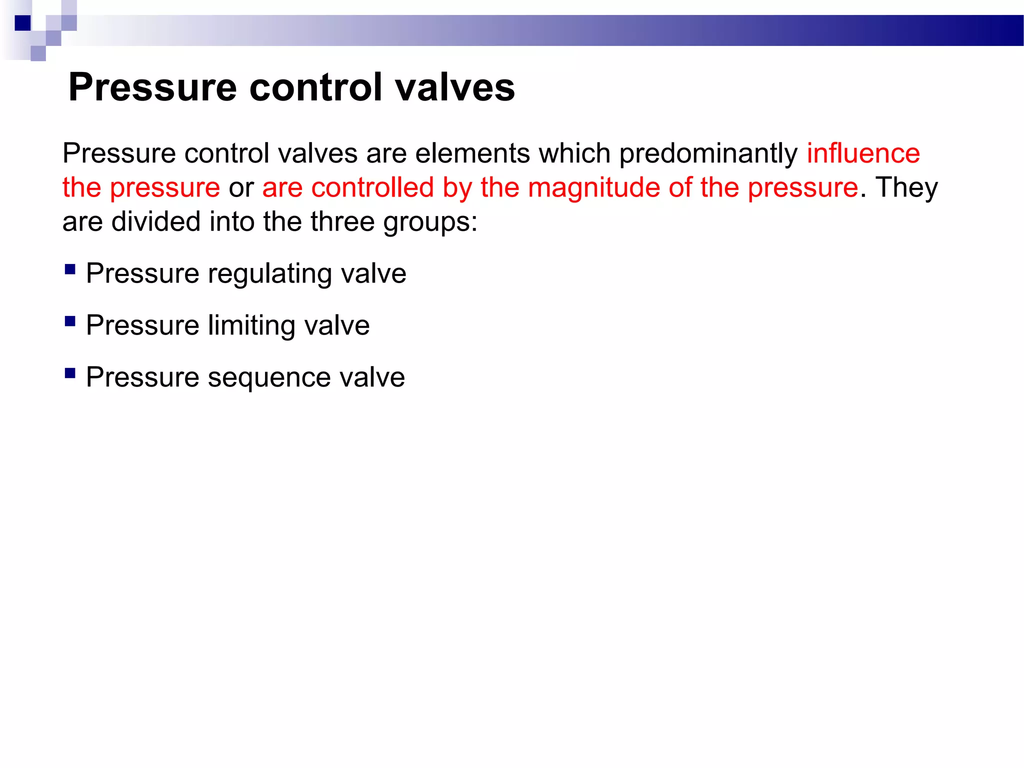 Pressure control valves
Pressure control valves are elements which predominantly influence
the pressure or are controlled by the magnitude of the pressure. They
are divided into the three groups:
 Pressure regulating valve
 Pressure limiting valve
 Pressure sequence valve
 