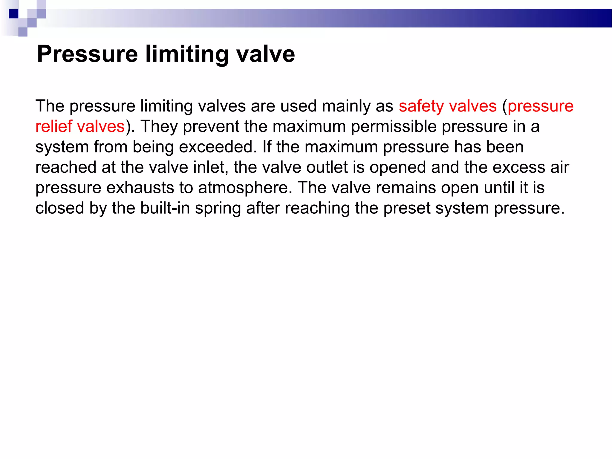 Pressure limiting valve

The pressure limiting valves are used mainly as safety valves (pressure
relief valves). They prevent the maximum permissible pressure in a
system from being exceeded. If the maximum pressure has been
reached at the valve inlet, the valve outlet is opened and the excess air
pressure exhausts to atmosphere. The valve remains open until it is
closed by the built-in spring after reaching the preset system pressure.
 