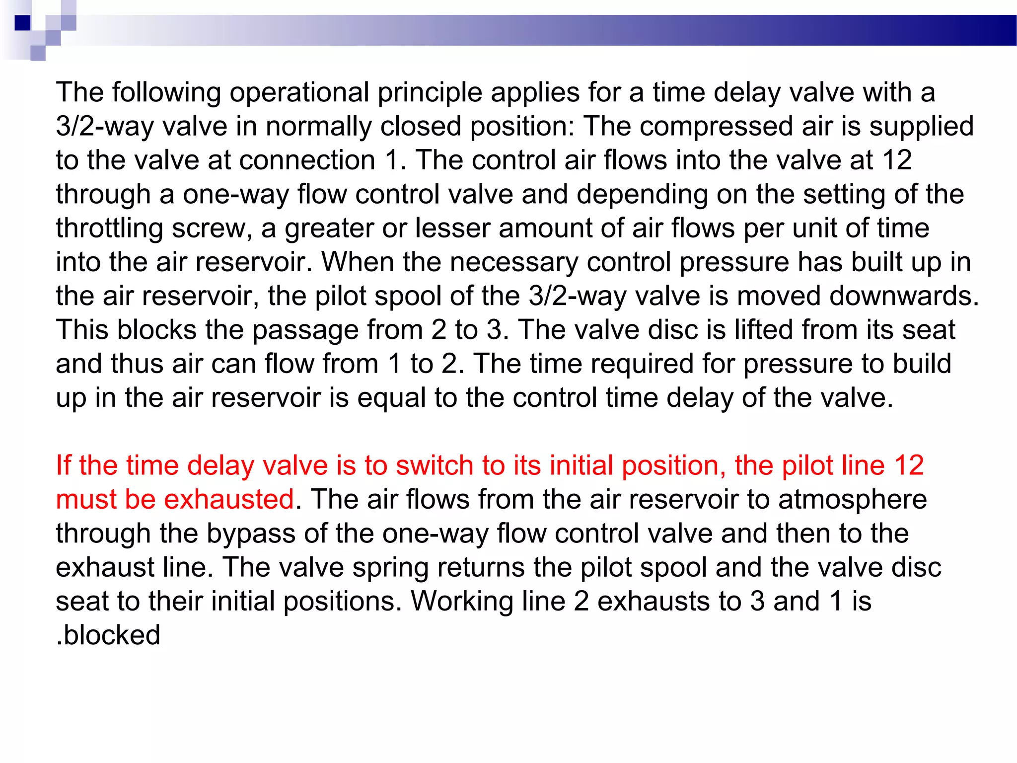 The following operational principle applies for a time delay valve with a
3/2-way valve in normally closed position: The compressed air is supplied
to the valve at connection 1. The control air flows into the valve at 12
through a one-way flow control valve and depending on the setting of the
throttling screw, a greater or lesser amount of air flows per unit of time
into the air reservoir. When the necessary control pressure has built up in
the air reservoir, the pilot spool of the 3/2-way valve is moved downwards.
This blocks the passage from 2 to 3. The valve disc is lifted from its seat
and thus air can flow from 1 to 2. The time required for pressure to build
up in the air reservoir is equal to the control time delay of the valve.

If the time delay valve is to switch to its initial position, the pilot line 12
must be exhausted. The air flows from the air reservoir to atmosphere
through the bypass of the one-way flow control valve and then to the
exhaust line. The valve spring returns the pilot spool and the valve disc
seat to their initial positions. Working line 2 exhausts to 3 and 1 is
.blocked
 