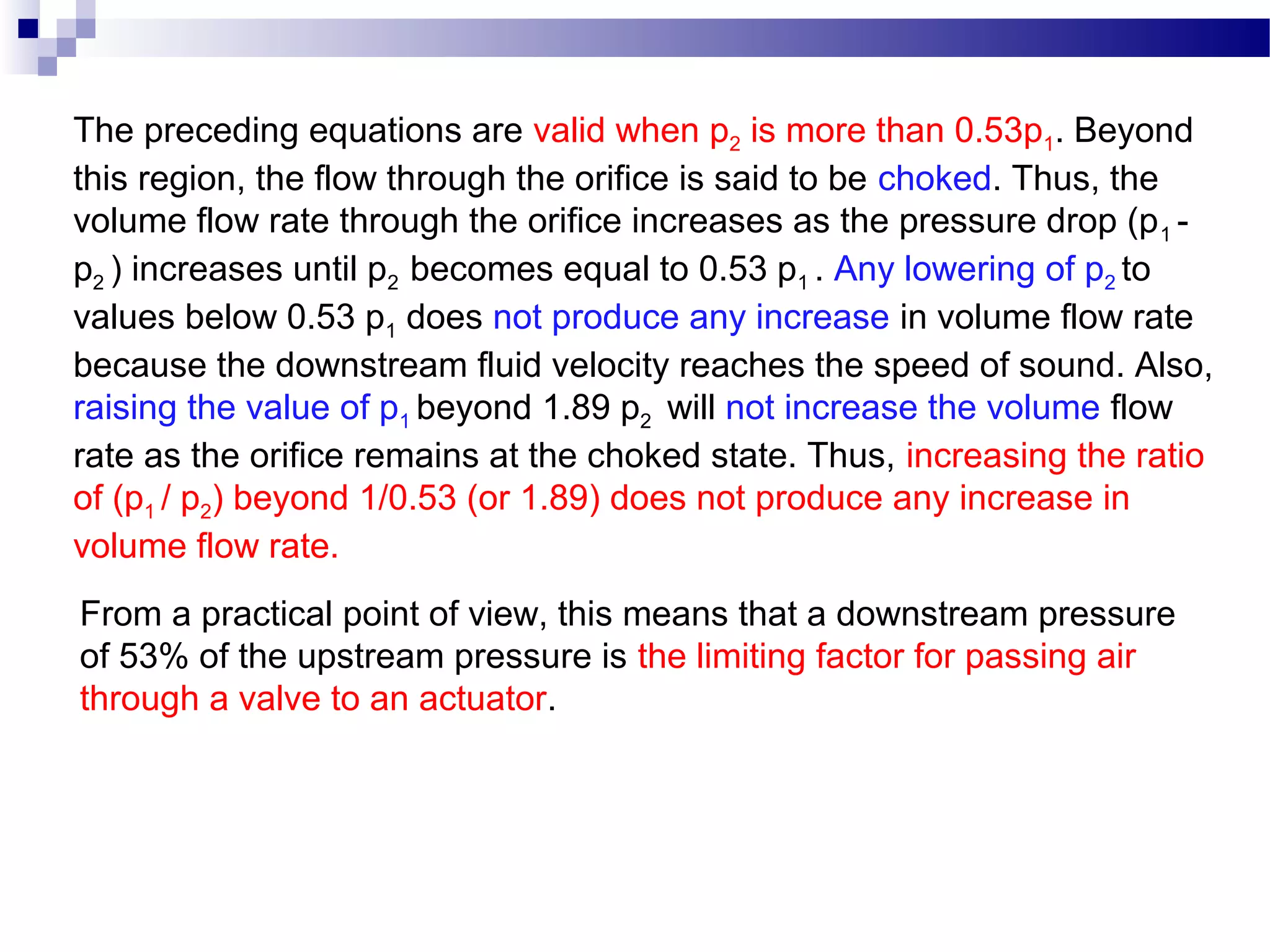 The preceding equations are valid when p2 is more than 0.53p1. Beyond
this region, the flow through the orifice is said to be choked. Thus, the
volume flow rate through the orifice increases as the pressure drop (p 1 -
p2 ) increases until p2 becomes equal to 0.53 p1 . Any lowering of p2 to
values below 0.53 p1 does not produce any increase in volume flow rate
because the downstream fluid velocity reaches the speed of sound. Also,
raising the value of p1 beyond 1.89 p2 will not increase the volume flow
rate as the orifice remains at the choked state. Thus, increasing the ratio
of (p1 / p2) beyond 1/0.53 (or 1.89) does not produce any increase in
volume flow rate.
From a practical point of view, this means that a downstream pressure
of 53% of the upstream pressure is the limiting factor for passing air
through a valve to an actuator.
 