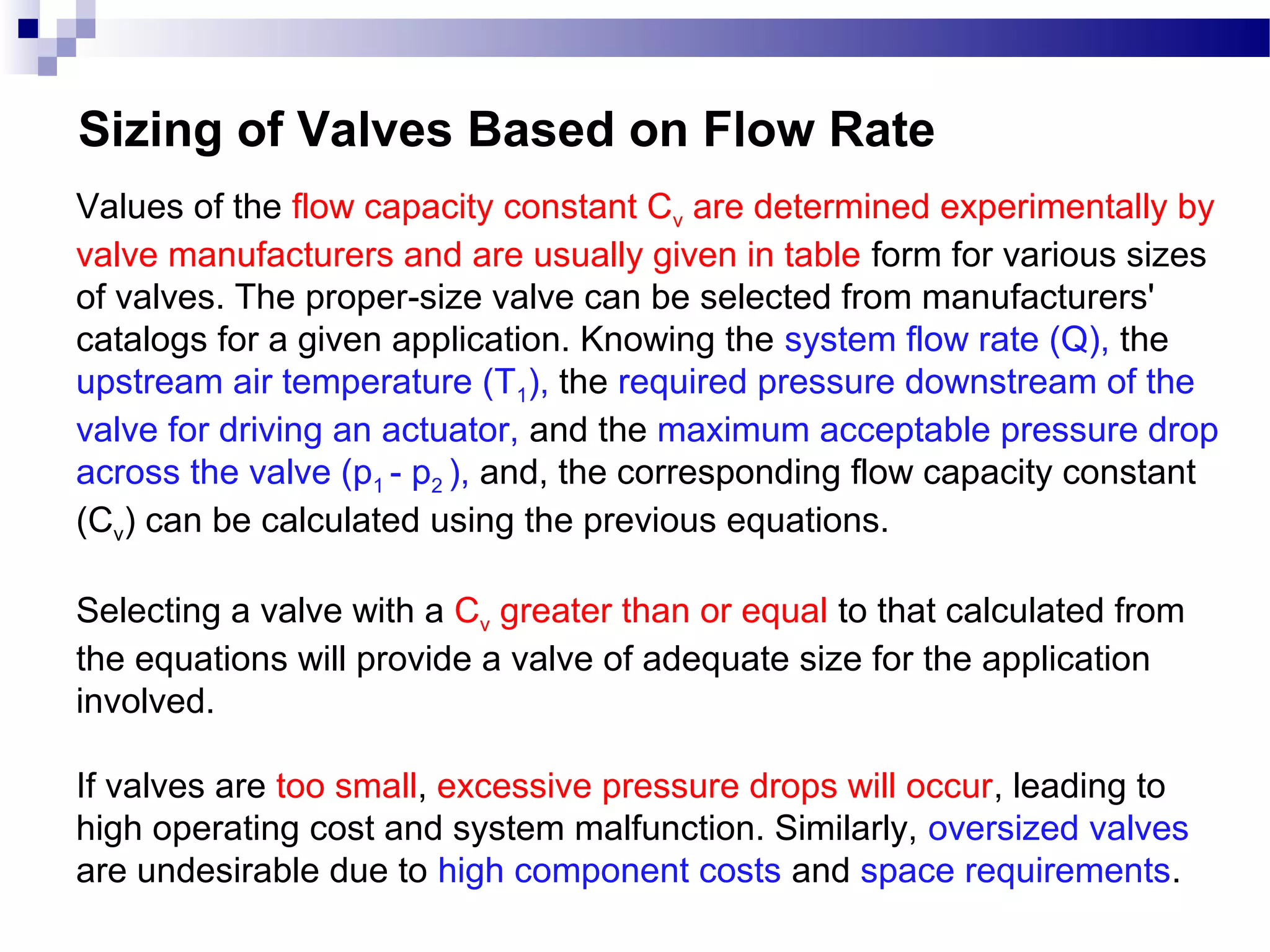 Sizing of Valves Based on Flow Rate
Values of the flow capacity constant Cv are determined experimentally by
valve manufacturers and are usually given in table form for various sizes
of valves. The proper-size valve can be selected from manufacturers'
catalogs for a given application. Knowing the system flow rate (Q), the
upstream air temperature (T1), the required pressure downstream of the
valve for driving an actuator, and the maximum acceptable pressure drop
across the valve (p1 - p2 ), and, the corresponding flow capacity constant
(Cv) can be calculated using the previous equations.

Selecting a valve with a Cv greater than or equal to that calculated from
the equations will provide a valve of adequate size for the application
involved.

If valves are too small, excessive pressure drops will occur, leading to
high operating cost and system malfunction. Similarly, oversized valves
are undesirable due to high component costs and space requirements.
 