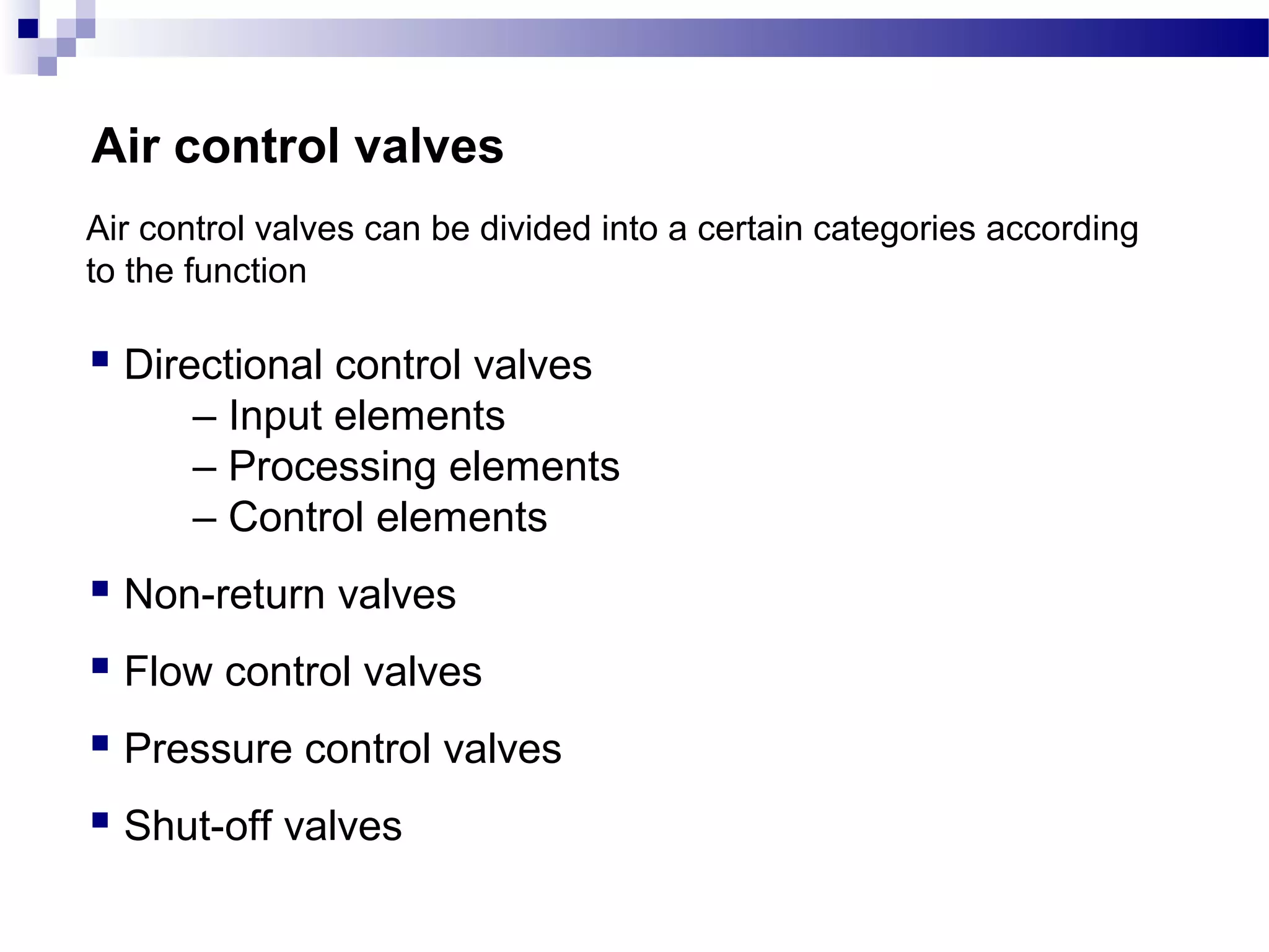 Air control valves
Air control valves can be divided into a certain categories according
to the function

 Directional control valves
      – Input elements
      – Processing elements
      – Control elements
 Non-return valves
 Flow control valves
 Pressure control valves
 Shut-off valves
 
