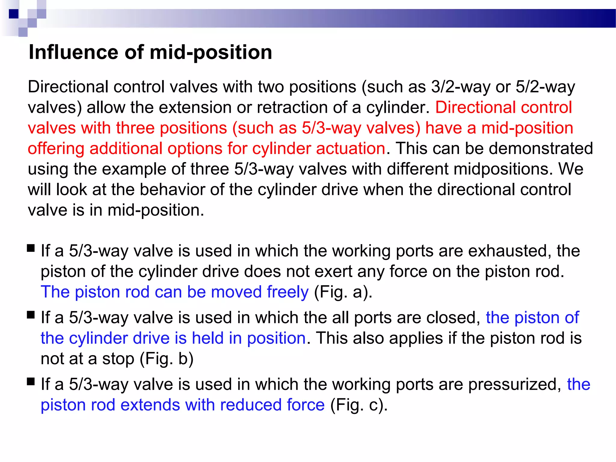 Influence of mid-position
Directional control valves with two positions (such as 3/2-way or 5/2-way
valves) allow the extension or retraction of a cylinder. Directional control
valves with three positions (such as 5/3-way valves) have a mid-position
offering additional options for cylinder actuation. This can be demonstrated
using the example of three 5/3-way valves with different midpositions. We
will look at the behavior of the cylinder drive when the directional control
valve is in mid-position.

 If a 5/3-way valve is used in which the working ports are exhausted, the
  piston of the cylinder drive does not exert any force on the piston rod.
  The piston rod can be moved freely (Fig. a).
 If a 5/3-way valve is used in which the all ports are closed, the piston of
  the cylinder drive is held in position. This also applies if the piston rod is
  not at a stop (Fig. b)
 If a 5/3-way valve is used in which the working ports are pressurized, the
  piston rod extends with reduced force (Fig. c).
 