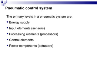 Pneumatic control system

The primary levels in a pneumatic system are:
 Energy supply
 Input elements (sensors)
 Processing elements (processors)
 Control elements
 Power components (actuators)
 