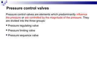 Pressure control valves
Pressure control valves are elements which predominantly influence
the pressure or are controlled by the magnitude of the pressure. They
are divided into the three groups:
 Pressure regulating valve
 Pressure limiting valve
 Pressure sequence valve
 
