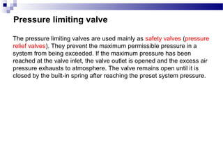 Pressure limiting valve

The pressure limiting valves are used mainly as safety valves (pressure
relief valves). They prevent the maximum permissible pressure in a
system from being exceeded. If the maximum pressure has been
reached at the valve inlet, the valve outlet is opened and the excess air
pressure exhausts to atmosphere. The valve remains open until it is
closed by the built-in spring after reaching the preset system pressure.
 