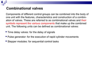 Combinational valves
Components of different control groups can be combined into the body of
one unit with the features, characteristics and construction of a combin-
ation of valves. These are referred to as combinational valves and their
symbols represent the various components that make up the combined
unit. The following units can be defined as combinational valves:

 Time delay valves: for the delay of signals
 Pulse generator: for the execution of rapid cylinder movements
 Stepper modules: for sequential control tasks
 