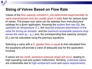 Sizing of Valves Based on Flow Rate
Values of the flow capacity constant Cv are determined experimentally by
valve manufacturers and are usually given in table form for various sizes
of valves. The proper-size valve can be selected from manufacturers'
catalogs for a given application. Knowing the system flow rate (Q), the
upstream air temperature (T1), the required pressure downstream of the
valve for driving an actuator, and the maximum acceptable pressure drop
across the valve (p1 - p2 ), and, the corresponding flow capacity constant
(Cv) can be calculated using the previous equations.

Selecting a valve with a Cv greater than or equal to that calculated from
the equations will provide a valve of adequate size for the application
involved.

If valves are too small, excessive pressure drops will occur, leading to
high operating cost and system malfunction. Similarly, oversized valves
are undesirable due to high component costs and space requirements.
 