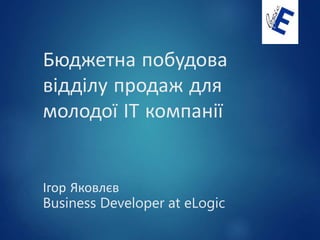 Бюджетна побудова
відділу продаж для
молодої ІТ компанії
Ігор Яковлєв
Business Developer at eLogic
 