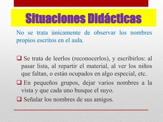 Situaciones Didácticas
No se trata únicamente de observar los nombres
propios escritos en el aula.
 Se trata de leerlos (reconocerlos), y escribirlos: al
pasar lista, al repartir el material, al ver los niños
que faltan, o están ocupados en algo especial, etc.
 En pequeños grupos, dejar varios nombres a la
vista y que cada uno busque el suyo.
 Señalar los nombres de sus amigos.
 