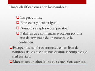 Hacer clasificaciones con los nombres:
 Largos-cortos;
 Empiezan y acaban igual;
 Nombres simples o compuestos;
 Palabras que comienzan o acaban por una
letra determinada de un nombre, o la
contienen.
Escoger los nombres correctos en un lista de
nombres de los que algunos estarán incompletos, o
mal escritos.
Marcar con un círculo los que están bien escritos.
 