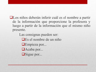 Los niños deberán inferir cuál es el nombre a partir
de la información que proporcione la profesora y
luego a partir de la información que el mismo niño
presente.
Las consignas pueden ser:
Es el nombre de un niño
Empieza por...
Acaba por...
Sigue por...
 