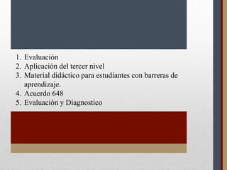 1. Evaluación
2. Aplicación del tercer nivel
3. Material didáctico para estudiantes con barreras de
aprendizaje.
4. Acuerdo 648
5. Evaluación y Diagnostico
 