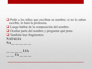  Pedir a los niños que escriban su nombre; si no lo saben
escribir, lo hará la profesora.
 Luego hablar de la composición del nombre.
 Ocultar parte del nombre y preguntar qué pone.
 También leer fragmentos:
NATALIA
NA__ __ __ __ __
__ __ __ __ LIA
__ __ TA __ __ __
 