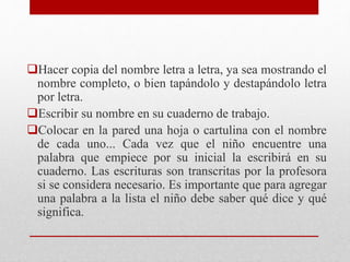 Hacer copia del nombre letra a letra, ya sea mostrando el
nombre completo, o bien tapándolo y destapándolo letra
por letra.
Escribir su nombre en su cuaderno de trabajo.
Colocar en la pared una hoja o cartulina con el nombre
de cada uno... Cada vez que el niño encuentre una
palabra que empiece por su inicial la escribirá en su
cuaderno. Las escrituras son transcritas por la profesora
si se considera necesario. Es importante que para agregar
una palabra a la lista el niño debe saber qué dice y qué
significa.
 