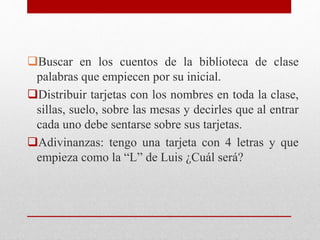 Buscar en los cuentos de la biblioteca de clase
palabras que empiecen por su inicial.
Distribuir tarjetas con los nombres en toda la clase,
sillas, suelo, sobre las mesas y decirles que al entrar
cada uno debe sentarse sobre sus tarjetas.
Adivinanzas: tengo una tarjeta con 4 letras y que
empieza como la “L” de Luis ¿Cuál será?
 