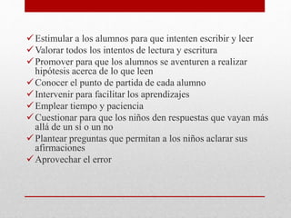 Estimular a los alumnos para que intenten escribir y leer
Valorar todos los intentos de lectura y escritura
Promover para que los alumnos se aventuren a realizar
hipótesis acerca de lo que leen
Conocer el punto de partida de cada alumno
Intervenir para facilitar los aprendizajes
Emplear tiempo y paciencia
Cuestionar para que los niños den respuestas que vayan más
allá de un sí o un no
Plantear preguntas que permitan a los niños aclarar sus
afirmaciones
Aprovechar el error
 