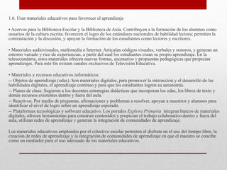 1.6. Usar materiales educativos para favorecer el aprendizaje
• Acervos para la Biblioteca Escolar y la Biblioteca de Aula. Contribuyen a la formación de los alumnos como
usuarios de la cultura escrita; favorecen el logro de los estándares nacionales de habilidad lectora; permiten la
contrastación y la discusión, y apoyan la formación de los estudiantes como lectores y escritores.
• Materiales audiovisuales, multimedia e Internet. Articulan códigos visuales, verbales y sonoros, y generan un
entorno variado y rico de experiencias, a partir del cual los estudiantes crean su propio aprendizaje. En la
telesecundaria, estos materiales ofrecen nuevas formas, escenarios y propuestas pedagógicas que propician
aprendizajes. Para este fin existen canales exclusivos de Televisión Educativa.
• Materiales y recursos educativos informáticos:
-- Objetos de aprendizaje (odas). Son materiales digitales, para promover la interacción y el desarrollo de las
habilidades digitales, el aprendizaje continuo y para que los estudiantes logren su autonomía.
-- Planes de clase. Sugieren a los docentes estrategias didácticas que incorporan los odas, los libros de texto y
demás recursos existentes dentro y fuera del aula.
-- Reactivos. Por medio de preguntas, afirmaciones y problemas a resolver, apoyan a maestros y alumnos para
identificar el nivel de logro sobre un aprendizaje esperado.
-- Plataformas tecnológicas y software educativo. Los portales Explora Primaria integran bancos de materiales
digitales, ofrecen herramientas para construir contenidos y propician el trabajo colaborativo dentro y fuera del
aula, utilizan redes de aprendizaje y generan la integración de comunidades de aprendizaje.
Los materiales educativos empleados por el colectivo escolar permiten el disfrute en el uso del tiempo libre, la
creación de redes de aprendizaje y la integración de comunidades de aprendizaje en que el maestro se concibe
como un mediador para el uso adecuado de los materiales educativos.
 