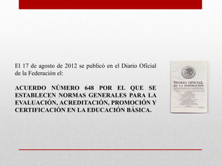 El 17 de agosto de 2012 se publicó en el Diario Oficial
de la Federación el:
ACUERDO NÚMERO 648 POR EL QUE SE
ESTABLECEN NORMAS GENERALES PARA LA
EVALUACIÓN, ACREDITACIÓN, PROMOCIÓN Y
CERTIFICACIÓN EN LA EDUCACIÓN BÁSICA.
 