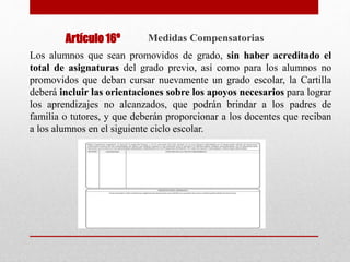 Medidas Compensatorias
Los alumnos que sean promovidos de grado, sin haber acreditado el
total de asignaturas del grado previo, así como para los alumnos no
promovidos que deban cursar nuevamente un grado escolar, la Cartilla
deberá incluir las orientaciones sobre los apoyos necesarios para lograr
los aprendizajes no alcanzados, que podrán brindar a los padres de
familia o tutores, y que deberán proporcionar a los docentes que reciban
a los alumnos en el siguiente ciclo escolar.
Artículo 16º
 