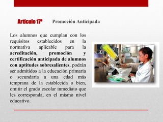 Los alumnos que cumplan con los
requisitos establecidos en la
normativa aplicable para la
acreditación, promoción y
certificación anticipada de alumnos
con aptitudes sobresalientes, podrán
ser admitidos a la educación primaria
o secundaria a una edad más
temprana de la establecida o bien,
omitir el grado escolar inmediato que
les corresponda, en el mismo nivel
educativo.
Promoción Anticipada
Artículo 17º
 