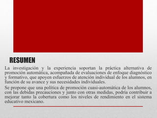 RESUMEN
La investigación y la experiencia soportan la práctica alternativa de
promoción automática, acompañada de evaluaciones de enfoque diagnóstico
y formativo, que apoyen esfuerzos de atención individual de los alumnos, en
función de su avance y sus necesidades individuales.
Se propone que una política de promoción cuasi-automática de los alumnos,
con las debidas precauciones y junto con otras medidas, podría contribuir a
mejorar tanto la cobertura como los niveles de rendimiento en el sistema
educativo mexicano.
 
