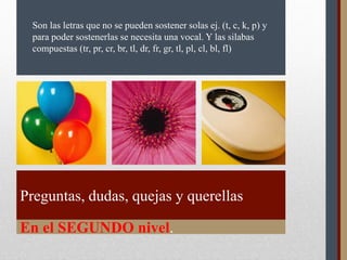 En el SEGUNDO nivel.
Preguntas, dudas, quejas y querellas
Son las letras que no se pueden sostener solas ej. (t, c, k, p) y
para poder sostenerlas se necesita una vocal. Y las silabas
compuestas (tr, pr, cr, br, tl, dr, fr, gr, tl, pl, cl, bl, fl)
 