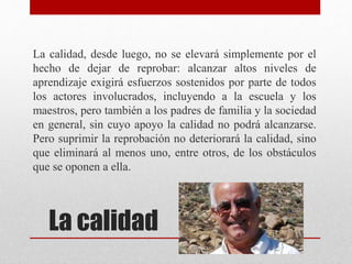 La calidad
La calidad, desde luego, no se elevará simplemente por el
hecho de dejar de reprobar: alcanzar altos niveles de
aprendizaje exigirá esfuerzos sostenidos por parte de todos
los actores involucrados, incluyendo a la escuela y los
maestros, pero también a los padres de familia y la sociedad
en general, sin cuyo apoyo la calidad no podrá alcanzarse.
Pero suprimir la reprobación no deteriorará la calidad, sino
que eliminará al menos uno, entre otros, de los obstáculos
que se oponen a ella.
 
