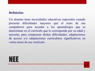 NEE
Definición:
Un alumno tiene necesidades educativas especiales cuando
presenta dificultades mayores que el resto de sus
compañeros para acceder a los aprendizajes que se
determinan en el currículo que le corresponde por su edad y
necesita, para compensar dichas dificultades, adaptaciones
de acceso y/o adaptaciones curriculares significativas en
varias áreas de ese currículo.
 