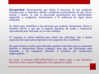 Discapacidad: Denominación que indica la presencia de una condición
limitante para el individuo, debida a problemas esencialmente de tipo físico,
mental o ambos, la cual es provocada generalmente por enfermedades
adquiridas o congénitas, traumatismos o la influencia de algún factor
ambiental.
Se utiliza para identificar a las personas que padecen limitaciones físicas o
mentales obvias y que por lo general requieren de ayuda e instrucción
especializada para funcionar en su vida cotidiana.
El concepto se utiliza también para referir una dificultad, más o menos
especifica del sujeto para responder a las exigencias de su ambiente.
De igual forma se utiliza para describir aquellos individuos que no presentan
defectos o limitaciones físicas evidentes, pero que son ineficientes para
responder a las exigencias laborales o escolares por limitaciones
imperceptibles.
En suma, el termino DISCAPACIDAD se refiere tanto a una limitación
funcional como a una de adaptación o de respuesta al medio.
 