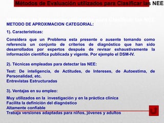Métodos de Evaluación utilizados para Clasificar las NEE
METODO DE APROXIMACION CATEGORIAL:
1). Características:
Considera que un Problema esta presente o ausente tomando como
referencia un conjunto de criterios de diagnóstico que han sido
desarrollados por expertos después de revisar exhaustivamente la
información científica publicada y vigente. Por ejemplo el DSM-IV.
2). Técnicas empleadas para detectar las NEE:
Test: De inteligencia, de Actitudes, de Intereses, de Autoestima, de
Personalidad, etc.
Entrevistas Estructuradas
3). Ventajas en su empleo:
Muy utilizados en la investigación y en la práctica clínica
Facilita la definición del diagnóstico
Altamente confiable
Trabaja versiones adaptadas para niños, jóvenes y adultos
Métodos de Evaluación utilizados para Clasificar las NEE
 