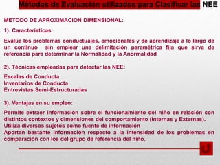 Métodos de Evaluación utilizados para Clasificar las NEE
METODO DE APROXIMACION DIMENSIONAL:
1). Características:
Evalúa los problemas conductuales, emocionales y de aprendizaje a lo largo de
un continuo sin emplear una delimitación paramétrica fija que sirva de
referencia para determinar la Normalidad y la Anormalidad
2). Técnicas empleadas para detectar las NEE:
Escalas de Conducta
Inventarios de Conducta
Entrevistas Semi-Estructuradas
3). Ventajas en su empleo:
Permite extraer información sobre el funcionamiento del niño en relación con
distintos contextos y dimensiones del comportamiento (Internas y Externas).
Utiliza diversos sujetos como fuente de información
Aportan bastante información respecto a la intensidad de los problemas en
comparación con los del grupo de referencia del niño.
 