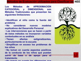 Métodos de Evaluación utilizados para Clasificar las NEE
Los Métodos de APROXIMACION
CATEGORIAL y DIMENSIONAL son
Métodos Tradicionales que presentan las
siguientes limitaciones:
• Identifican al niño como la fuente del
problema
• No consideran nuevos modelos
explicativos del Desarrollo Personal
• Las intervenciones que se hacen a partir
de éstos métodos no incorporan variables
contextuales en su análisis
• Tienen efectos estigmatizantes,
particularmente en la escuela
• Simplifican en exceso los problemas de
los niños
• No toman en cuenta aspectos positivos
de la conducta de los niños que puedan
servir de base o de apoyo para el
tratamiento
 