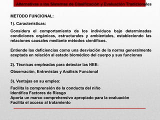 Alternativas a los Sistemas de Clasificación y Evaluación Tradicionales
METODO FUNCIONAL:
1). Características:
Considera el comportamiento de los individuos bajo determinadas
condiciones orgánicas, estructurales y ambientales, estableciendo las
relaciones causales mediante métodos científicos.
Entiende las deficiencias como una desviación de la norma generalmente
aceptada en relación al estado biomédico del cuerpo y sus funciones
2). Técnicas empleadas para detectar las NEE:
Observación, Entrevistas y Análisis Funcional
3). Ventajas en su empleo:
Facilita la comprensión de la conducta del niño
Identifica Factores de Riesgo
Aporta un marco comprehensivo apropiado para la evaluación
Facilita el acceso al tratamiento
 