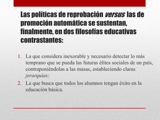 Las políticas de reprobación versus las de
promoción automática se sustentan,
finalmente, en dos filosofías educativas
contrastantes:
1. La que considera inexorable y necesario detectar lo más
temprano que se pueda las futuras élites sociales de un país,
contraponiéndolas a las masas, estableciendo claras
jerarquías;
2. La que busca que todos los alumnos tengan éxito en la
educación básica.
 