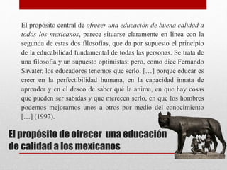 El propósito de ofrecer una educación
de calidad a los mexicanos
El propósito central de ofrecer una educación de buena calidad a
todos los mexicanos, parece situarse claramente en línea con la
segunda de estas dos filosofías, que da por supuesto el principio
de la educabilidad fundamental de todas las personas. Se trata de
una filosofía y un supuesto optimistas; pero, como dice Fernando
Savater, los educadores tenemos que serlo, […] porque educar es
creer en la perfectibilidad humana, en la capacidad innata de
aprender y en el deseo de saber qué la anima, en que hay cosas
que pueden ser sabidas y que merecen serlo, en que los hombres
podemos mejorarnos unos a otros por medio del conocimiento
[…] (1997).
 
