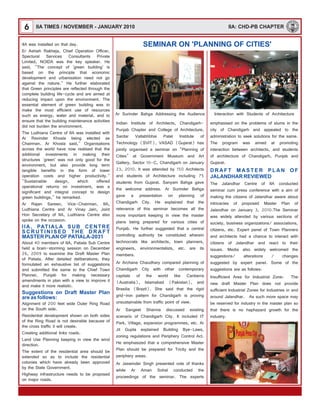 6 IIA: CHD-PB CHAPTER
SEMINAR ON 'PLANNING OF CITIES'
Ar Surinder Bahga Addressing the Audience
IIA was installed on that day.
Er Ashish Rakheja, Chief Operation Officer,
Spectural Services Consultants Private
Limited, NOIDA was the key speaker. He
said, "The concept of 'green building' is
based on the principle that economic
development and urbanisation need not go
against the nature." He further elaborated
that Green principles are reflected through the
complete building life-cycle and are aimed at
reducing impact upon the environment. The
essential element of green building was to
make the most efficient use of resources
such as energy, water and material, and to
ensure that the building maintenance activities
did not burden the environment.
The Ludhiana Centre of IIA was installed with
Ar Ravinder Khosla being elected as
Chairman. Ar Khosla said," Organisations
across the world have now realised that the
additional investments in making their
structures `green' was not only good for the
environment, but also provide long term
tangible benefits in the form of lower
operation costs and higher productivity."
"Sustainable design, which offered
operational returns on investment, was a
significant and integral concept to design
green buildings," he remarked.
Ar Rajan Sareen, Vice-Chairman, IIA,
Ludhiana Centre and Ar Vinay Jain, Joint
Hon Secretary of IIA, Ludhiana Centre also
spoke on the occasion.
About 40 members of IIA, Patiala Sub Centre
held a brain-storming session on December
26, 2009 to examine the Draft Master Plan
of Patiala. After detailed deliberations, they
formulated an exhaustive list of suggestions
and submitted the same to the Chief Town
Planner, Punjab for making necessary
amendments in plan with a view to improve it
and make it more realistic.
Alignment of 200 feet wide Outer Ring Road
on the South side.
Residential development shown on both sides
of the Ring Road is not desirable because of
the cross traffic it will create.
Creating additional links roads.
Land Use Planning keeping in view the wind
direction.
The extent of the residential area should be
extended so as to include the residential
colonies which have already been approved
by the State Government.
Highway infrastructure needs to be proposed
on major roads.
IIA, PATIALA SUB CENTRE
S C R U T I N I S E D T H E D R A F T
MASTER PLAN OF PATIALA-2031
Suggestions on Draft Master Plan
are as follows:
Interaction with Students of Architecture
Indian Institute of Architects, Chandigarh-
Punjab Chapter and College of Architecture,
Sardar Vallabhbhai Patel Institute of
Technology (SVIT), VASAD (Gujarat) has
jointly organised a seminar on "Planning of
Cities" at Government Museum and Art
Gallery, Sector 10-C, Chandigarh on January
23, 2010. It was attended by 150 Architects
and students of Architecture including 75
students from Gujarat. Sanyam Bahga gave
the welcome address. Ar Surinder Bahga
gave a presentation on planning of
Chandigarh City. He explained that the
relevance of this seminar becomes all the
more important keeping in view the master
plans being prepared for various cities of
Punjab. He further suggested that a central
controlling authority be constituted wherein
technocrats like architects, town planners,
engineers, environmentalists, etc. are its
members.
Ar Archana Chaudhary compared planning of
Chandigarh City with other contemporary
capitals of the world like Canberra
(Australia), Islamabad (Pakistan), and
Brasilia (Brazil). She said that the rigid
grid-iron pattern for Chandigarh is proving
unsustainable from traffic point of view.
Ar Sangeet Sharma discussed existing
scenario of Chandigarh City. It included IT
Park, Village, expansion programmes, etc. Ar
Jit Gupta explained Building Bye-Laws,
zoning regulations and Periphery Control Act.
He emphasized that a comprehensive Master
Plan should be prepared for Tricity and the
periphery areas.
Ar Jaswinder Singh presented vote of thanks
while Ar Aman Sohal conducted the
proceedings of the seminar. The experts
emphasised on the problems of slums in the
city of Chandigarh and appealed to the
administration to seek solutions for the same.
The program was aimed at promoting
interaction between architects, and students
of architecture of Chandigarh, Punjab and
Gujarat.
The Jalandhar Centre of IIA conducted
seminar cum press conference with a aim of
making the citizens of Jalandhar aware about
intricacies of proposed Master Plan of
Jalandhar on January 3, 2010.The Seminar
was widely attended by various sections of
society, business organizations/ associations,
citizens, etc. Expert panel of Town Planners
and architects had a chance to interact with
citizens of Jalandhar and react to their
issues. Media also widely welcomed the
suggestions/ alterations / changes
suggested by expert panel. Some of the
suggestions are as follows:
Insufficient Area for Industrial Zone: The
new draft Master Plan does not provide
sufficient Industrial Zones for Industries in and
around Jalandhar. As such more space may
be reserved for industry in the master plan so
that there is no haphazard growth for the
industry.
D R A F T M A S T E R P L A N O F
JALANDHAR REVIEWED
IIA TIMES / NOVEMBER - JANUARY 2010
 