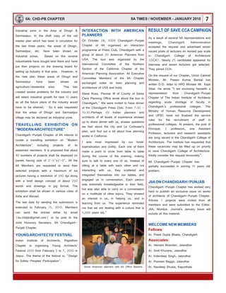 7IIA: CHD-PB CHAPTER
Industrial zone in the Area of Dhogri &
Sarmastpur: In the draft copy of the old
master plan which has been in circulation for
the last three years, the areas of Dhogri,
Sarmastpur, etc. have been shown as
Industrial zones. Based on this several
industrialists have bought land there and have
put their projects on the drawing board for
setting up Industry in that area. However, in
the new plan these areas of Dhogri and
Sarmastpur have been shown as
agriculture/residential area. This has
created severe problems for the industry and
will retard industrial growth for next 10 years
as all the future plans of the industry would
have to be shelved. So it was requested
that the areas of Dhogri and Sarmastpur
village may be declared as industrial zone.
Chandigarh-Punjab Chapter of IIA intends to
curate a travelling exhibition on "Modern
Architecture" including projects of its
esteemed members. It is proposed that about
40 numbers of projects shall be displayed on
panels having size of 2'-0"x3'-0". All the
IIA Members are requested to send their
selected projects with a maximum of six
pictures having a resolution of 300 dpi along
with a brief design concept of about 250
words and drawings in jpg format. The
exhibition shall be shown in various cities of
India and Abroad.
The last date for sending the submission is
extended to February 15, 2010. Members
can send the entries either by email
(iia.chdpb@gmail.com) or by post to the
Joint Honorary Secretary, IIA Chandigarh-
Punjab Chapter.
Indian Institute of Architects, Rajasthan
Chapter is organising Young Architects'
Festival 2010 from February 5 to 7, 2010 in
Jaipur. The theme of the festival is, "Design
for Safety-Peoples' Participation".
TRAVELLING EXHIBITION ON
"MODERNARCHITECTURE"
YOUNGARCHITECTS' FESTIVAL
Some American planners with IIA Office Bearers
As a result of several IIA representations and
meetings, Chandigarh Administration
accepted the request and advertised seven
vacant posts of lecturers on revised pay scale
in Chandigarh College of Architecture
(CCA). Nearly 25 candidates appeared for
interview and seven lecturers got selected.
They joined CCA.
On the request of our Chapter, Union Cabinet
Minister, Mr. Pawan Kumar Bansal has
written D.O. letter to HRD Minister Mr. Kapil
Sibal. He wrote “I am enclosing herewith a
representation from Chandigarh-Punjab
Chapter of The Indian Institute of Architects
regarding acute shortage of faculty in
Chandigarh’s professional colleges. The
Ministry of Human Resource Development
and UPSC have not finalized the service
rules for the recruitment of staff in
professional colleges. At present, the post of
Principal, 3 professors, one Assistant
Professor, lecturers and research assistants
are lying vacant in the Chandigarh College of
Architecture. The institute has requested that
these vacancies may be filled up on priority
to save Chandigarh College of Architecture.
Kindly consider the request favourably”.
IIA Chandigarh-Punjab Chapter has
partially succeeded in solving 15 years old
problem.
INTERACTION WITH AMERICAN
PLANNERS
On October 28, 2009 Chandigarh-Punjab
Chapter of IIA organised an interaction
programme at Press Club, Chandigarh with a
group of about 20 American Planners from
USA. The tour was organized by the
International Committee of the Northern
Section of the California Chapter of the
American Planning Association. All Executive
Committee Members of the IIA Chapter
exchanged notes on town planning and
architecture of USA and India.
Steve Ross, Planner III of County of Santa
Clara Planning Office wrote about the tour to
Chandigarh," We were invited to have dinner
at the Chandigarh Press Club. From 7:30 -
10:30.Perhaps 20 Indian planners and
architects of all levels of experience showed
up to share dinner with us, answer questions
we had about the city and Le Corbusier's
plan, and find out a bit about how planning
works in California.
I was most impressed by our hosts'
sophistication and civility. Each one of them
made a point to circle from table to table
during the course of the evening, making
sure to talk to every one of us. Instead of
sitting at a table with each other and not
interacting with us, they scattered and
integrated themselves into our tables, and
engaged us in conversation. Each person
was extremely knowledgeable in their field,
but was also able to carry on a conversation
on a multitude of other topics. They showed
an interest in us, in helping us, and in
learning from us. The experience reminded
me that we are dealing with a culture that is
5,000 years old."
JIIAON CHANDIGARH / PUNJAB
WELCOME NEW MEMBERS
Chandigarh-Punjab Chapter has worked very
hard to publish an exclusive issue on works
of architects of Chandigarh-Punjab Chapter.
Articles / projects were invited from all
members and were submitted to the Editor,
JIIA, Mumbai. Journal's January Issue will
include all this material.
Ar. Preeti Gupta Bhatia, Chandigarh
Ar. Hemant Bhandari, Jalandhar
Ar. Amit Khurana, Jalandhar
Ar. Inderdeep Singh, Jalandhar
Ar. Poonam Bagga, Jalandhar
Ar. Navdeep Shukla, Kapurthala
Fellows:
Associates:
RESULT OF SAVE CCA CAMPAIGN
IIA TIMES / NOVEMBER - JANUARY 2010
 