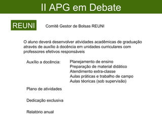 II APG em Debate REUNI Comitê Gestor de Bolsas REUNI O aluno deverá desenvolver atividades acadêmicas de graduação através de auxílio à docência em unidades curriculares com professores efetivos responsáveis Auxílio a docência: Planejamento de ensino Preparação de material didático Atendimento extra-classe Aulas práticas e trabalho de campo Aulas téoricas (sob supervisão) Plano de atividades Relatório anual Dedicação exclusiva 