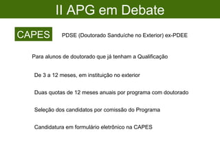II APG em Debate CAPES PDSE (Doutorado Sanduíche no Exterior) ex-PDEE Para alunos de doutorado que já tenham a Qualificação De 3 a 12 meses, em instituição no exterior Seleção dos candidatos por comissão do Programa Candidatura em formulário eletrônico na CAPES Duas quotas de 12 meses anuais por programa com doutorado 