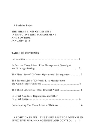 IIA Position Paper:
THE THREE LINES OF DEFENSE
IN EFFECTIVE RISK MANAGEMENT
AND CONTROL
JANUARY 2013
TABLE OF CONTENTS
Introduction .................................................................... 1
Before the Three Lines: Risk Management Oversight
and Strategy-Setting ........................................................ 2
The First Line of Defense: Operational Management ............ 3
The Second Line of Defense: Risk Management
and Compliance Functions ................................................ 4
The Third Line of Defense: Internal Audit ........................... 5
External Auditors, Regulators, and Other
External Bodies ............................................................... 6
Coordinating The Three Lines of Defense ........................... 6
IIA POSITION PAPER: THE THREE LINES OF DEFENSE IN
EFFECTIVE RISK MANAGEMENT AND CONTROL / 1
 
