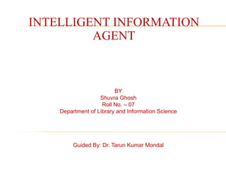 INTELLIGENT INFORMATION
AGENT
BY
Shuvra Ghosh
Roll No. – 07
Department of Library and Information Science
Guided By: Dr. Tarun Kumar Mondal
 