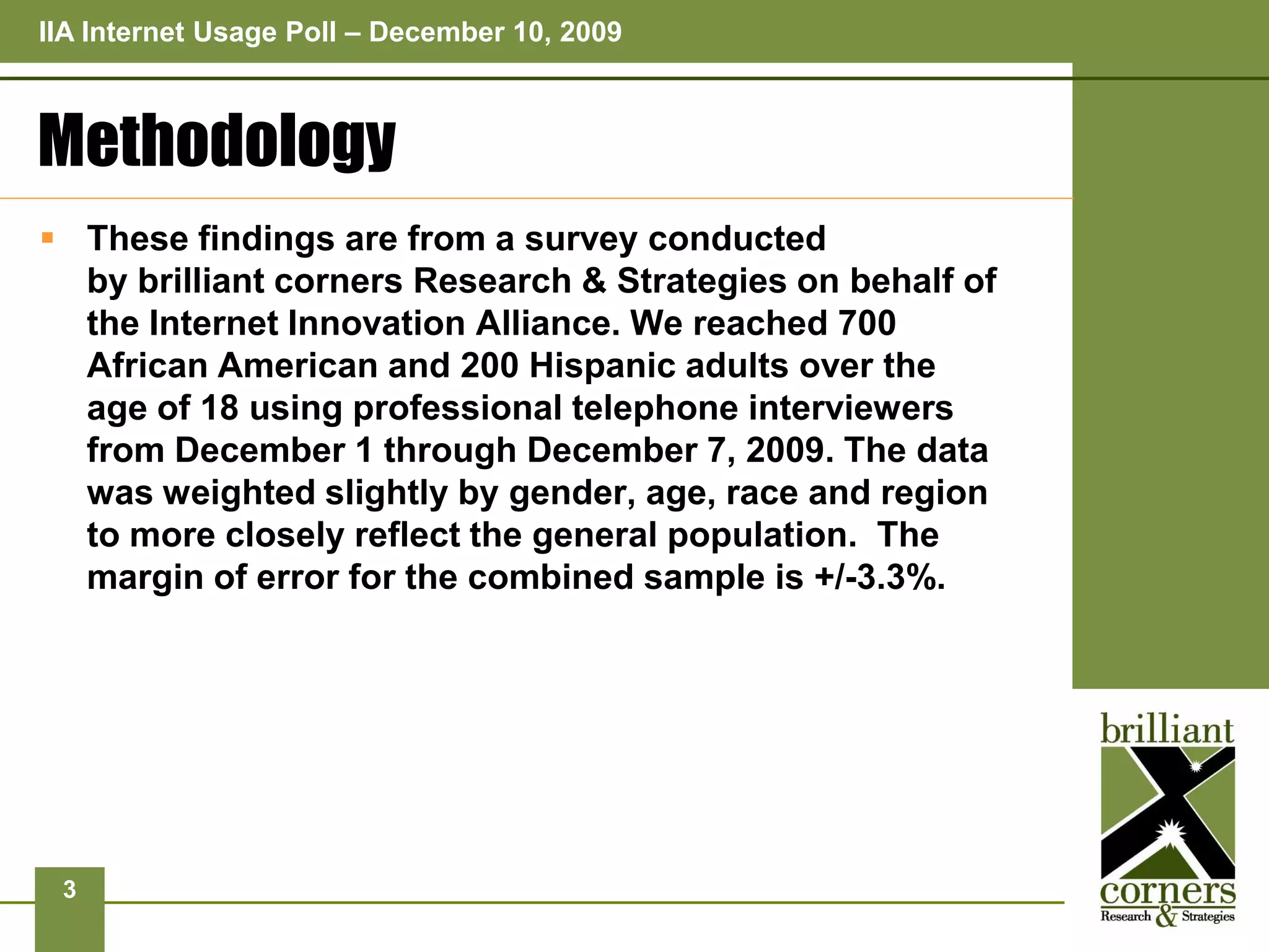 IIA Internet Usage Poll – December 10, 2009



Methodology
 These findings are from a survey conducted
  by brilliant corners Research & Strategies on behalf of
  the Internet Innovation Alliance. We reached 700
  African American and 200 Hispanic adults over the
  age of 18 using professional telephone interviewers
  from December 1 through December 7, 2009. The data
  was weighted slightly by gender, age, race and region
  to more closely reflect the general population. The
  margin of error for the combined sample is +/-3.3%.




 3
 