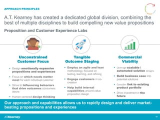APPROACH PRINCIPLES
A.T. Kearney has created a dedicated global division, combining the
best of multiple disciplines to build compelling new value propositions
18
Unconstrained
Customer Focus
Commercial
Viability
Tangible
Outcome Staging
 Design emotionally expansive
propositions and experiences
 Focus on which needs matter
most for each individual customer
 Strive to Influencing behaviors
that drive outcomes consumers
desire
 Human centered design thinking
 Leverage scalable /
automated solution designs
 Build business case into
potential solutions
 Consider link to existing
product portfolio
 Drive investment in the
future
 Employ an agile and lean
methodology, focused on
testing, learning, and refining
 Engage customers in co-
creation
 Help build internal
capabilities around value
proposition design
Our approach and capabilities allows us to rapidly design and deliver market-
beating propositions and experiences
Proposition and Customer Experience Labs
 