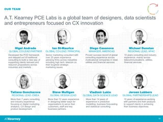 OUR TEAM
A.T. Kearney PCE Labs is a global team of designers, data scientists
and entrepreneurs focused on CX innovation
Tatiana Goncharova
REGIONAL LEAD, EMEA
Michael Dunstan
REGIONAL LEAD, APAC
More than 7 years consulting
and industry experience
focusing on digital marketing,
analytics, CX design and
product development.
10 years consulting and industry
experience, mainly across
telecommunications, utilities,
financial services.
Nigel Andrade
GLOBAL CO-LEAD PARTNER
Developed the PCE framework
and stepped out of traditional
consulting to build a new way of
supporting clients reinvent and
relaunch propositions across
industries and markets
Steve Mulligan
GLOBAL DESIGN LEAD
Jeroen Lubbers
GLOBAL PARTNERSHIPS LEAD
More than 12 years experience
in designing better ways for
organisations to serve their
customers, staff and key
business partners.
10 years of experience working
with partners and their products
to support clients in achieving
their business objectives.
Vladimir Lukin
GLOBAL DATA SCIENCE LEAD
More than 14 years of
experience in predictive
modelling, business forecasting
and statistical consulting
Diego Casanova
MANAGER, AMERICAS
Proven success record of global
consulting experience across
multinational companies in retail,
utilities and financial services
Ian St-Maurice
GLOBAL CO-LEAD, PRINCIPAL
Senior marketing consultant with
over 20 years experience
advising firms across industries
including high tech, telecom on
their toughest strategic
marketing issues
19
 